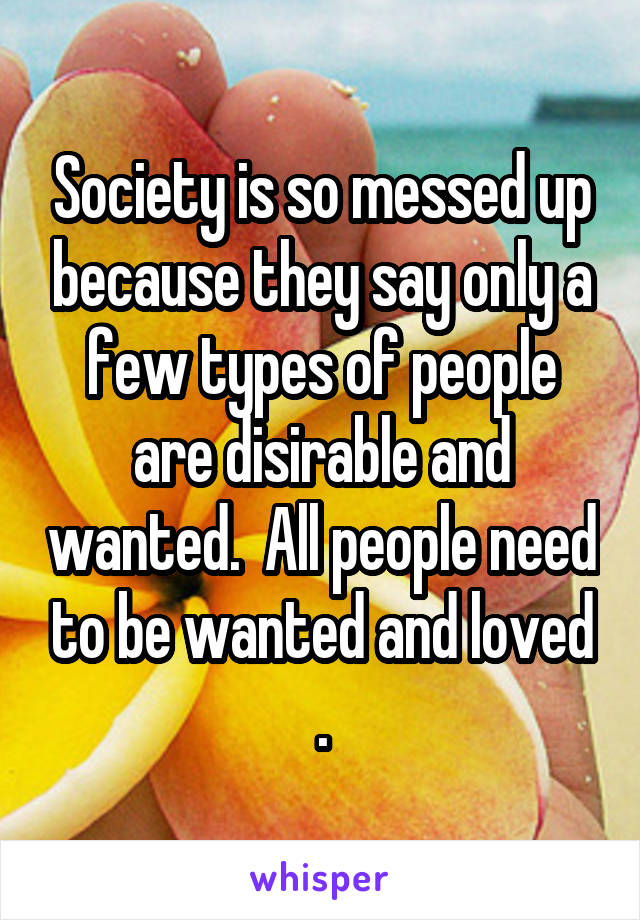 Society is so messed up because they say only a few types of people are disirable and wanted.  All people need to be wanted and loved .