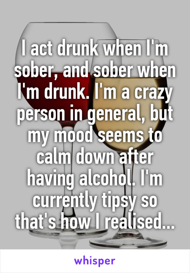 I act drunk when I'm sober, and sober when I'm drunk. I'm a crazy person in general, but my mood seems to calm down after having alcohol. I'm currently tipsy so that's how I realised...