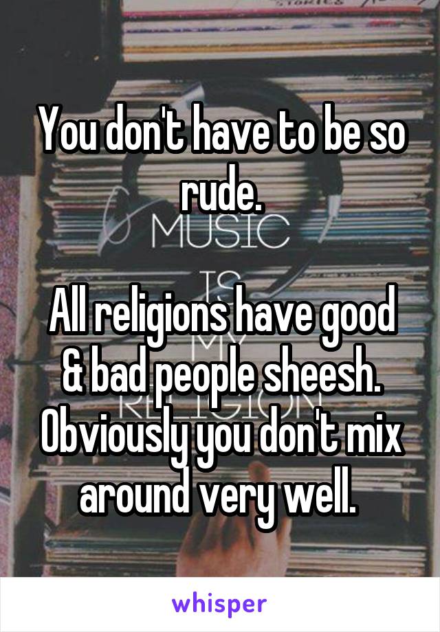 You don't have to be so rude.

All religions have good & bad people sheesh. Obviously you don't mix around very well. 