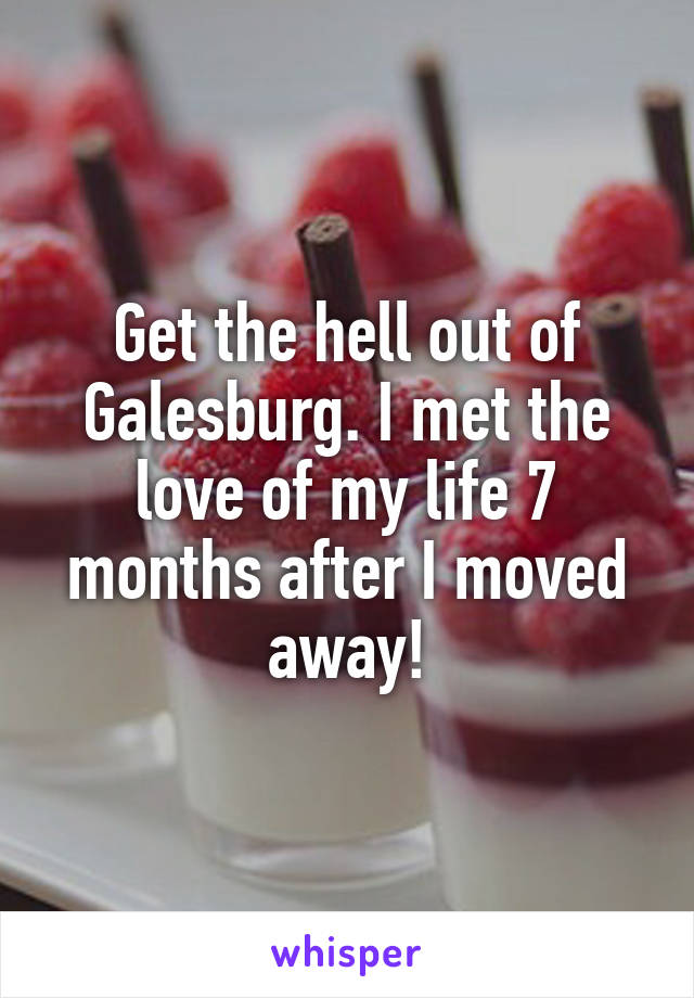 Get the hell out of Galesburg. I met the love of my life 7 months after I moved away!