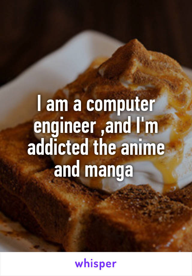 I am a computer engineer ,and I'm addicted the anime and manga 