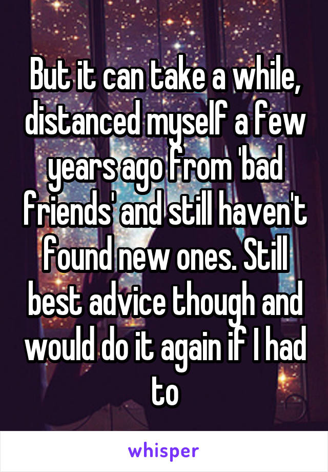 But it can take a while, distanced myself a few years ago from 'bad friends' and still haven't found new ones. Still best advice though and would do it again if I had to