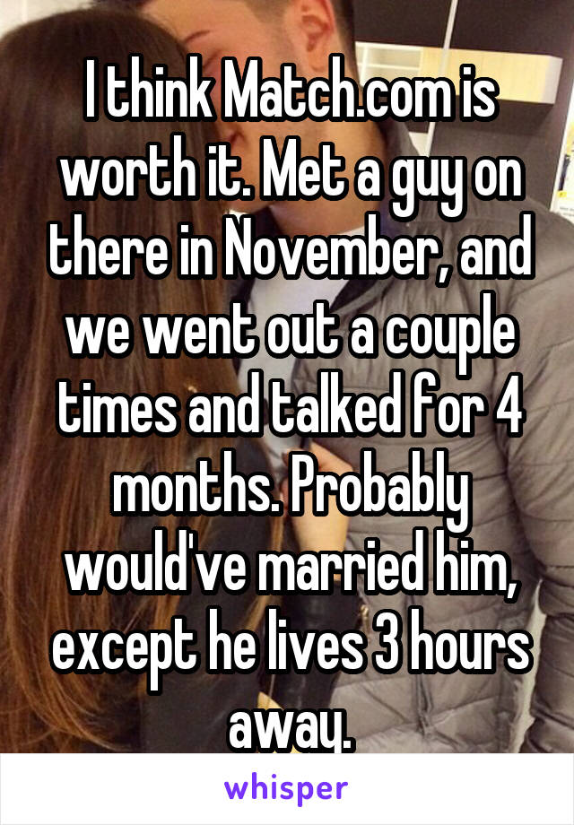 I think Match.com is worth it. Met a guy on there in November, and we went out a couple times and talked for 4 months. Probably would've married him, except he lives 3 hours away.