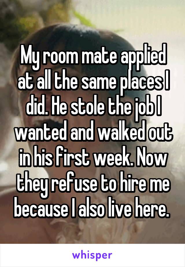 My room mate applied at all the same places I did. He stole the job I wanted and walked out in his first week. Now they refuse to hire me because I also live here. 