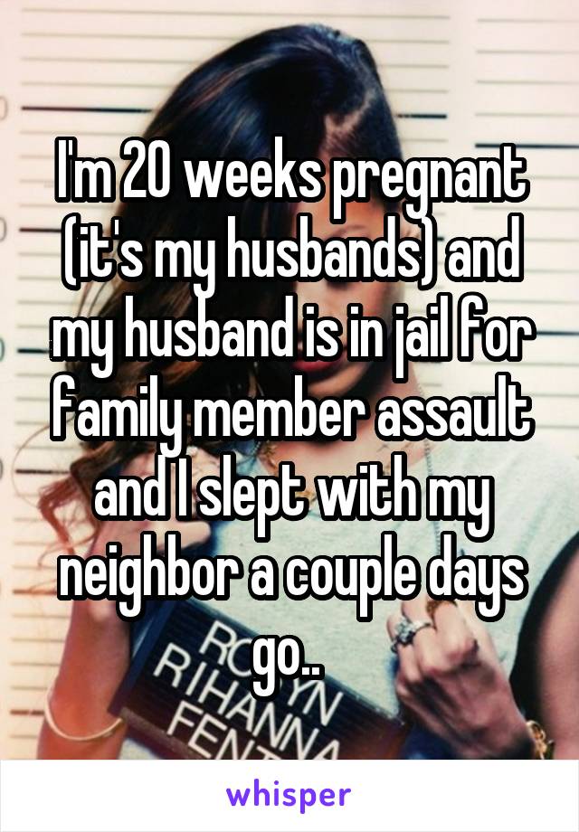 I'm 20 weeks pregnant (it's my husbands) and my husband is in jail for family member assault and I slept with my neighbor a couple days go.. 