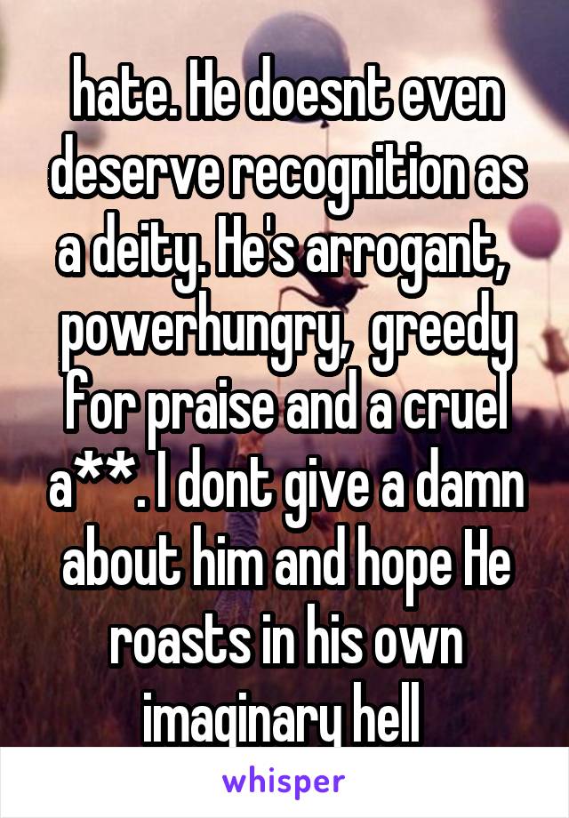 hate. He doesnt even deserve recognition as a deity. He's arrogant,  powerhungry,  greedy for praise and a cruel a**. I dont give a damn about him and hope He roasts in his own imaginary hell 