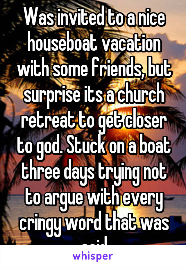 Was invited to a nice houseboat vacation with some friends, but surprise its a church retreat to get closer to god. Stuck on a boat three days trying not to argue with every cringy word that was said