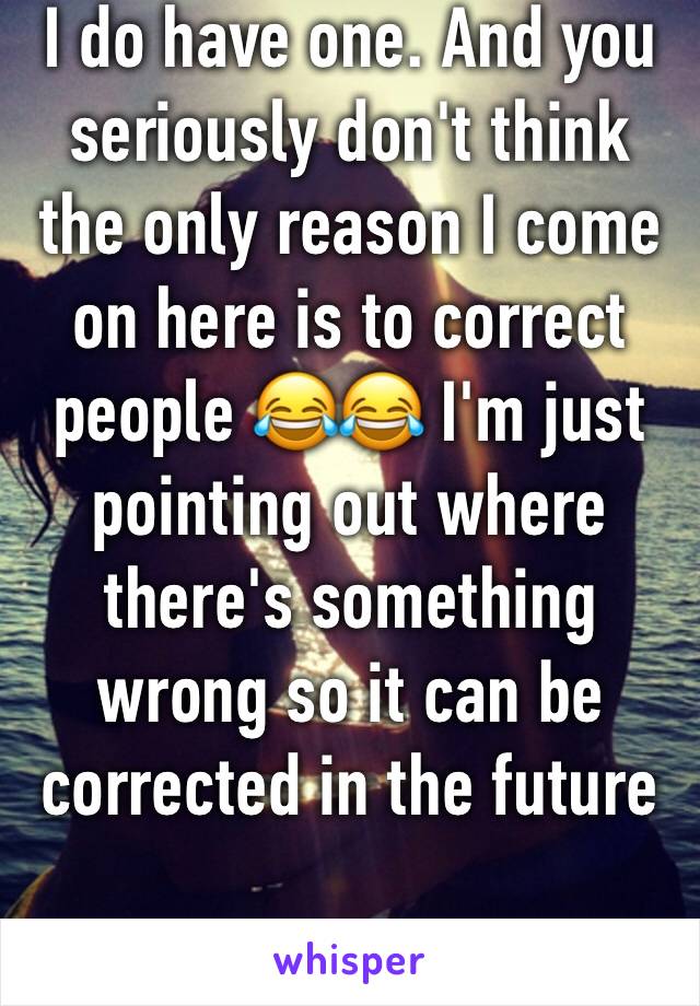 I do have one. And you seriously don't think the only reason I come on here is to correct people 😂😂 I'm just pointing out where there's something wrong so it can be corrected in the future