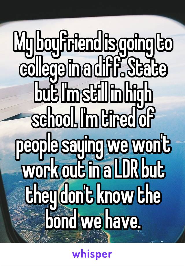 My boyfriend is going to college in a diff. State but I'm still in high school. I'm tired of people saying we won't work out in a LDR but they don't know the bond we have.