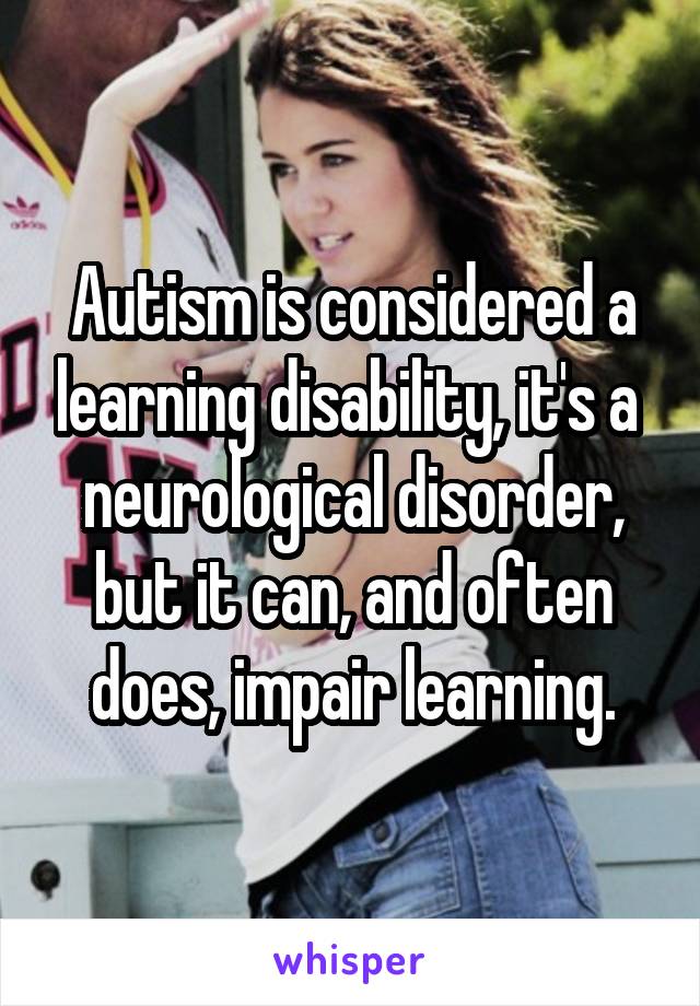 Autism is considered a learning disability, it's a  neurological disorder, but it can, and often does, impair learning.