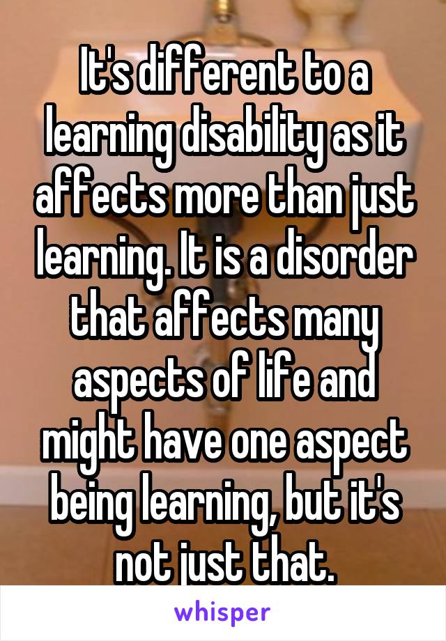 It's different to a learning disability as it affects more than just learning. It is a disorder that affects many aspects of life and might have one aspect being learning, but it's not just that.