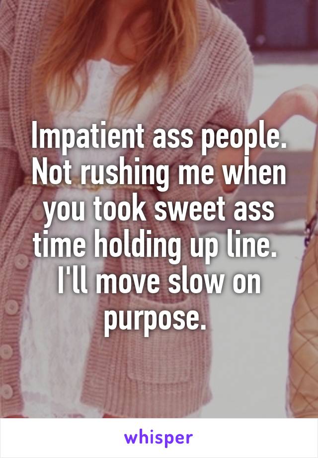 Impatient ass people. Not rushing me when you took sweet ass time holding up line.  I'll move slow on purpose. 