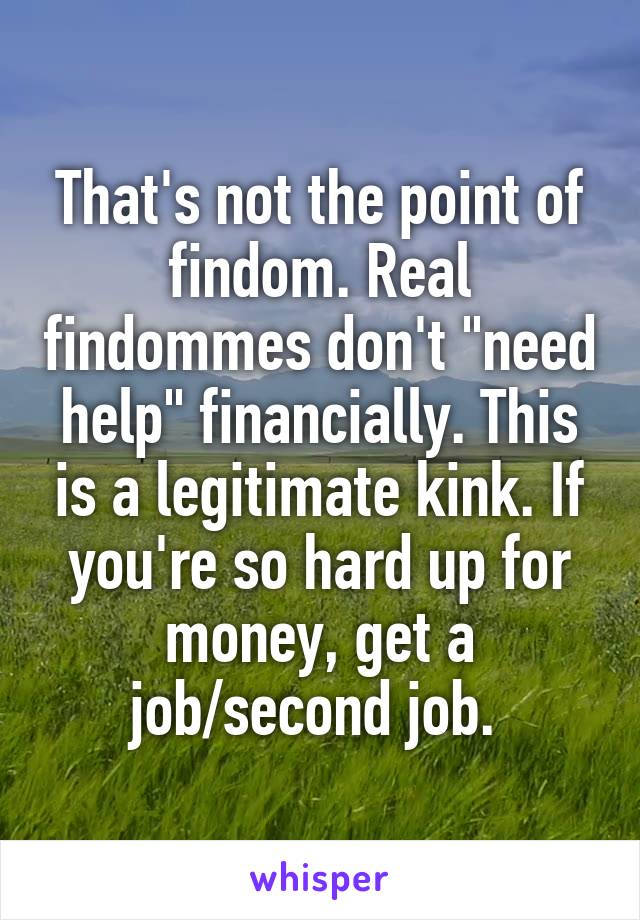 That's not the point of findom. Real findommes don't "need help" financially. This is a legitimate kink. If you're so hard up for money, get a job/second job. 
