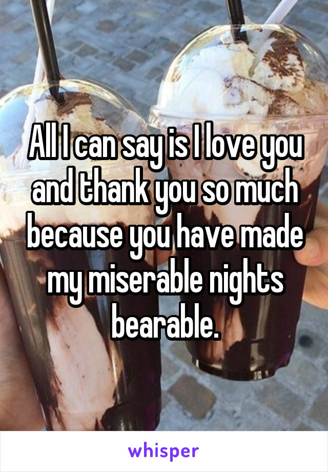 All I can say is I love you and thank you so much because you have made my miserable nights bearable.