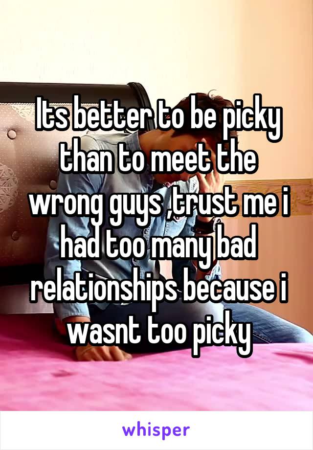 Its better to be picky than to meet the wrong guys ,trust me i had too many bad relationships because i wasnt too picky