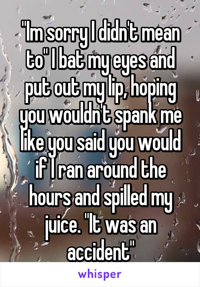 "Im sorry I didn't mean to" I bat my eyes and put out my lip, hoping you wouldn't spank me like you said you would if I ran around the hours and spilled my juice. "It was an accident"
