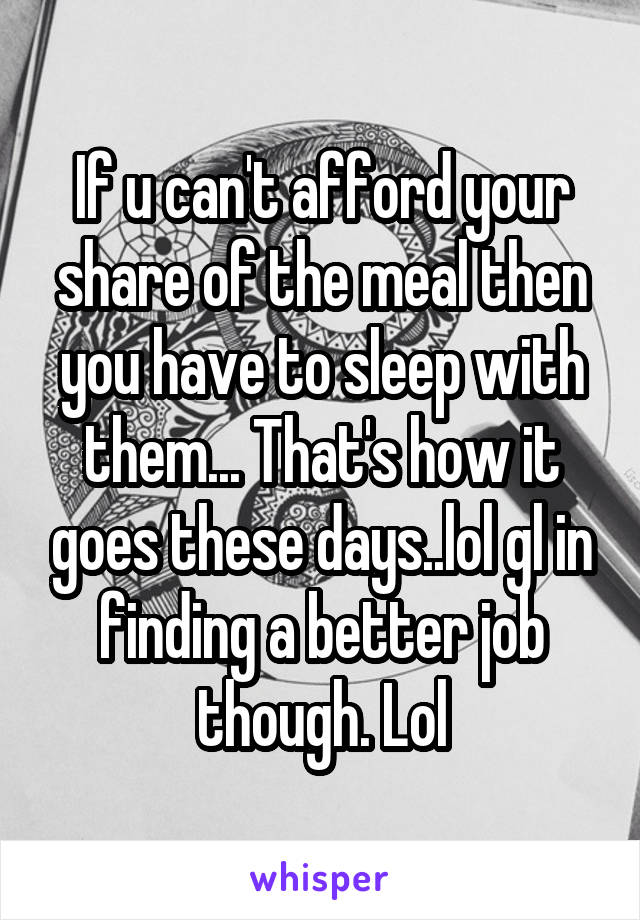 If u can't afford your share of the meal then you have to sleep with them... That's how it goes these days..lol gl in finding a better job though. Lol