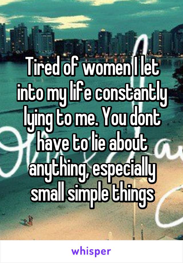 Tired of women I let into my life constantly lying to me. You dont have to lie about anything, especially small simple things