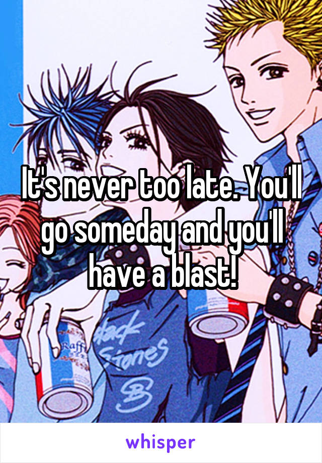 It's never too late. You'll go someday and you'll have a blast!