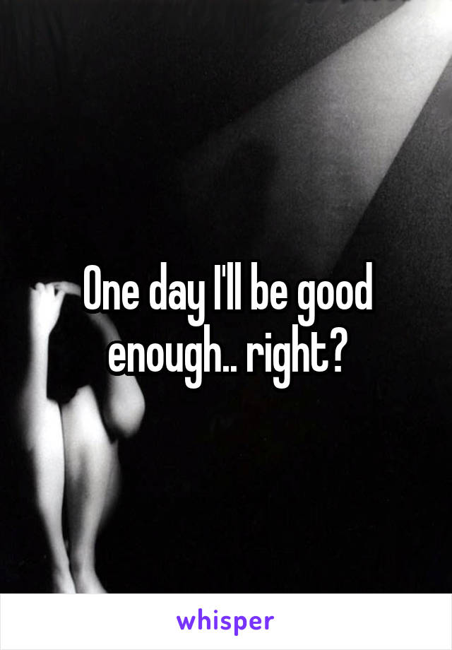One day I'll be good enough.. right?