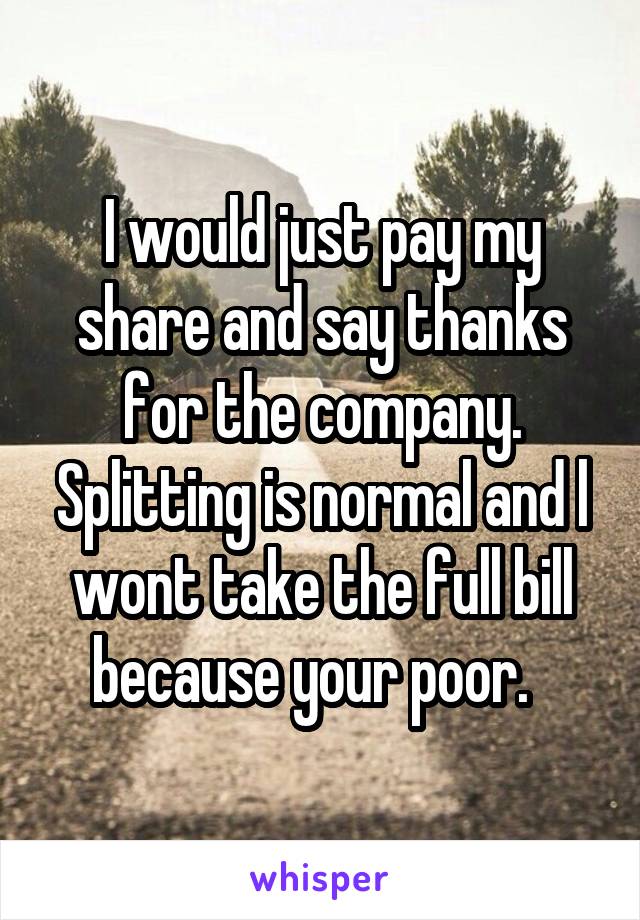 I would just pay my share and say thanks for the company. Splitting is normal and l wont take the full bill because your poor.  