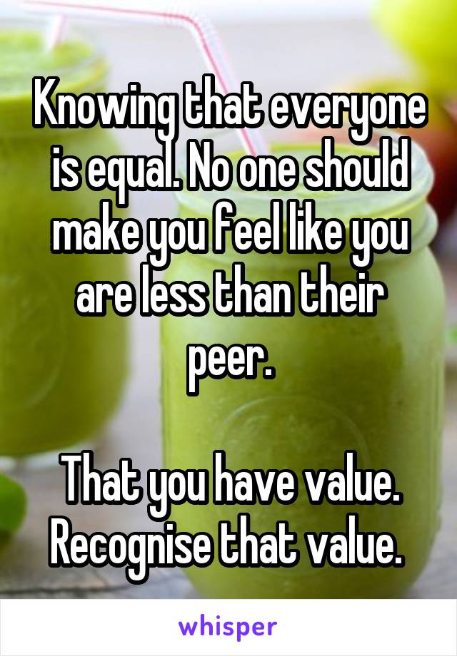 Knowing that everyone is equal. No one should make you feel like you are less than their peer.

That you have value. Recognise that value. 