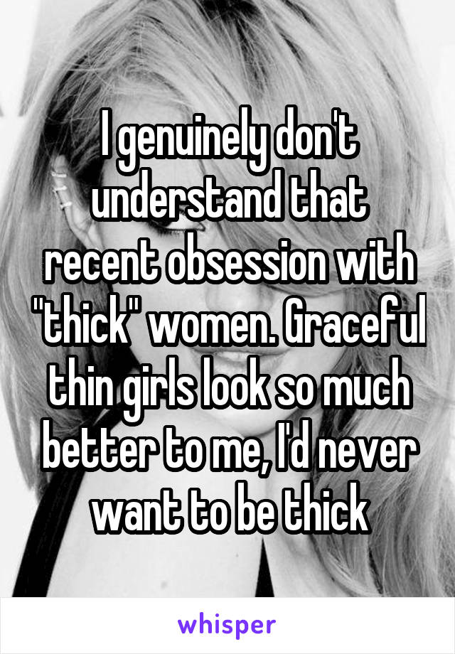 I genuinely don't understand that recent obsession with "thick" women. Graceful thin girls look so much better to me, I'd never want to be thick
