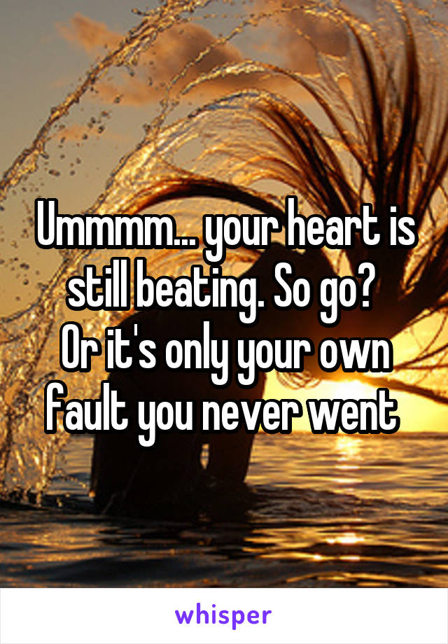 Ummmm... your heart is still beating. So go? 
Or it's only your own fault you never went 