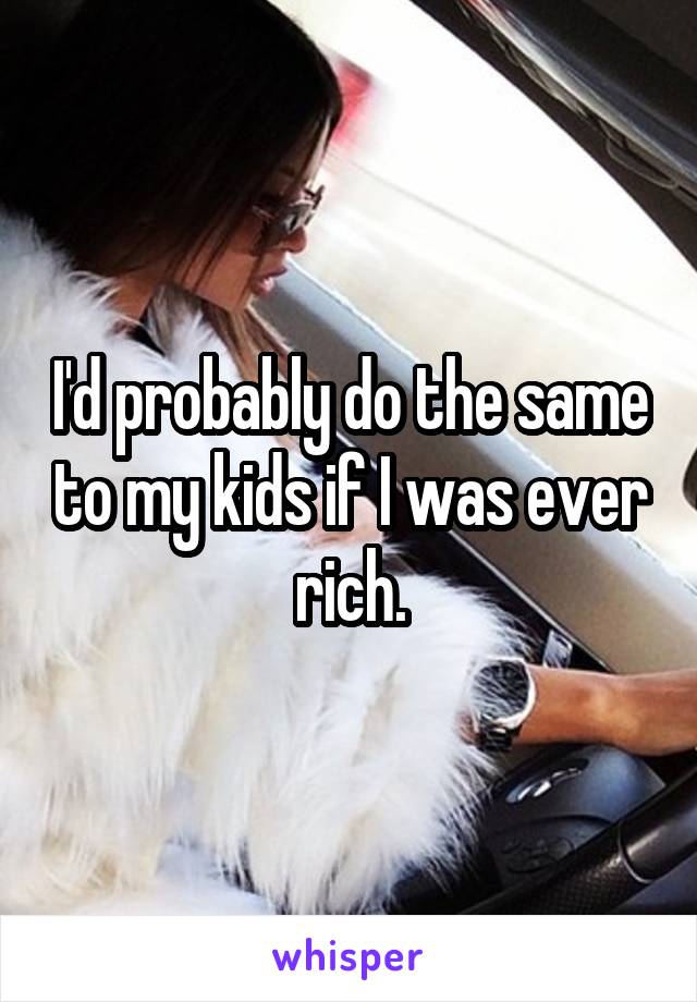 I'd probably do the same to my kids if I was ever rich.