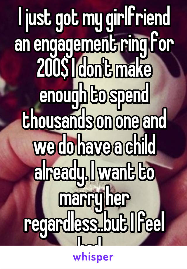 I just got my girlfriend an engagement ring for 200$ I don't make enough to spend thousands on one and we do have a child already. I want to marry her regardless..but I feel bad...