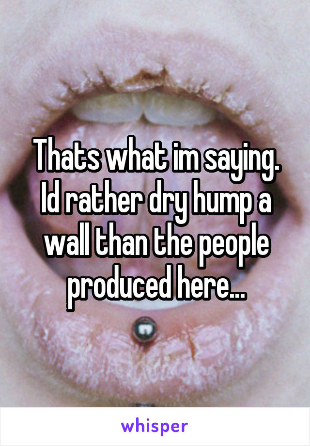 Thats what im saying. Id rather dry hump a wall than the people produced here...