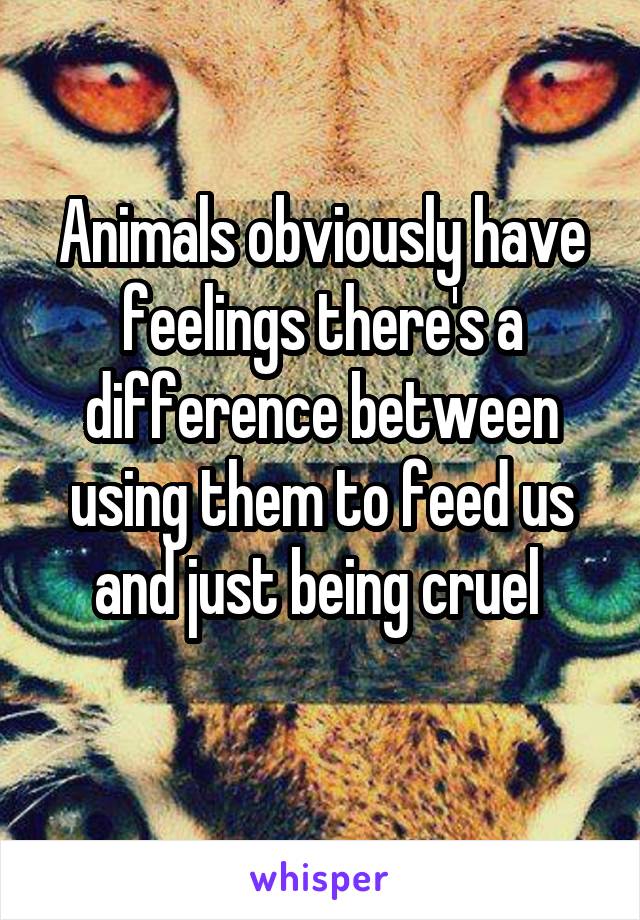 Animals obviously have feelings there's a difference between using them to feed us and just being cruel 
