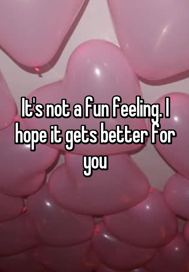 it-s-not-a-fun-feeling-i-hope-it-gets-better-for-you