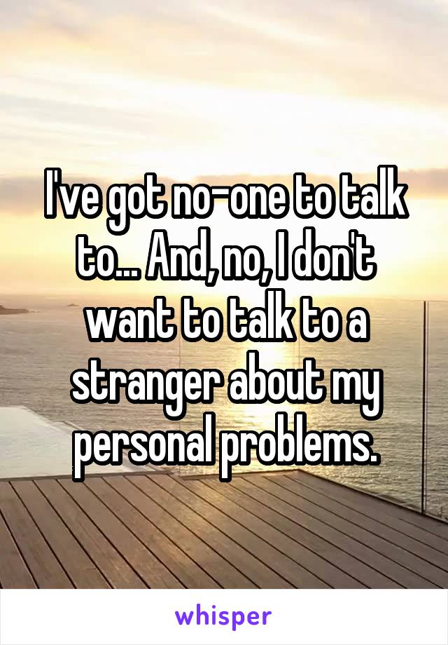 I've got no-one to talk to... And, no, I don't want to talk to a stranger about my personal problems.