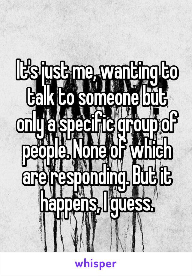 It's just me, wanting to talk to someone but only a specific group of people. None of which are responding. But it happens, I guess.