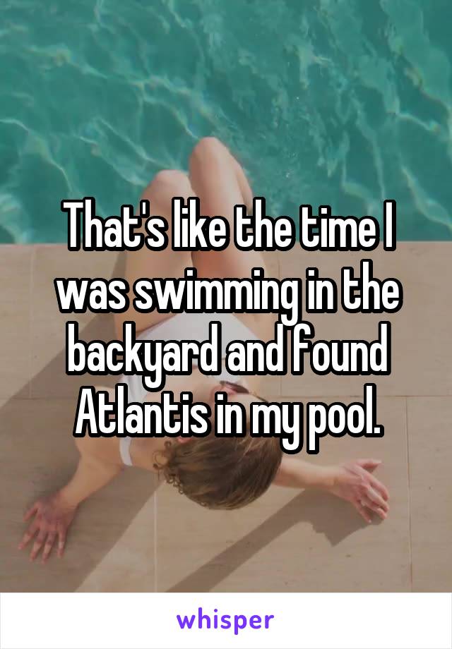 That's like the time I was swimming in the backyard and found Atlantis in my pool.