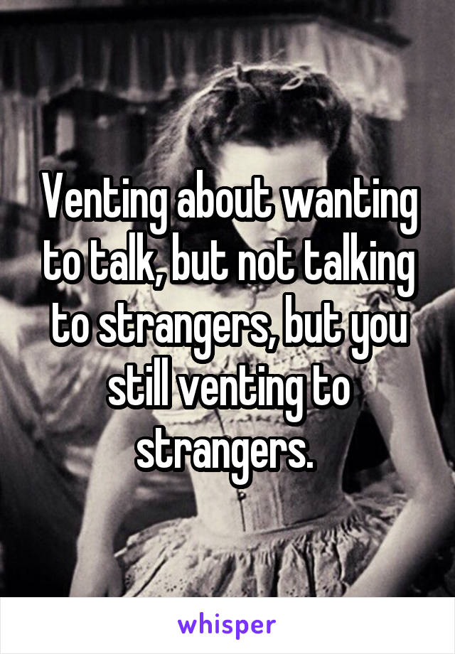 Venting about wanting to talk, but not talking to strangers, but you still venting to strangers. 