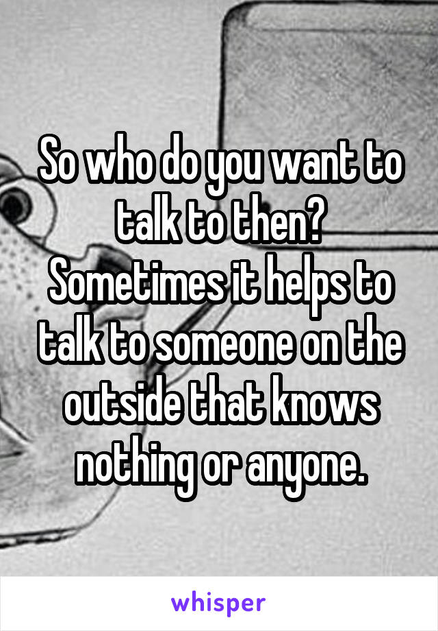 So who do you want to talk to then? Sometimes it helps to talk to someone on the outside that knows nothing or anyone.