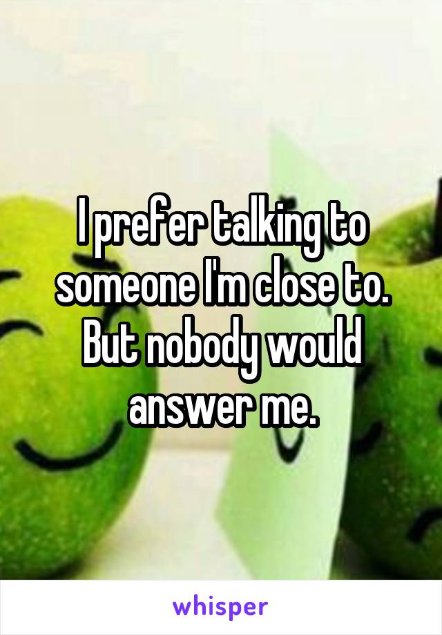 I prefer talking to someone I'm close to. But nobody would answer me.