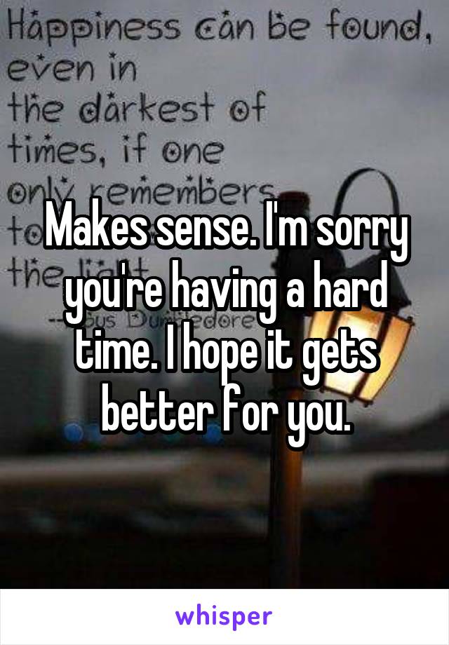 Makes sense. I'm sorry you're having a hard time. I hope it gets better for you.