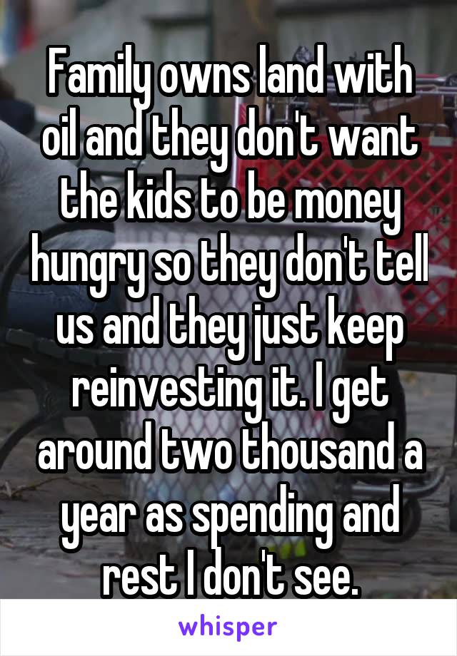 Family owns land with oil and they don't want the kids to be money hungry so they don't tell us and they just keep reinvesting it. I get around two thousand a year as spending and rest I don't see.