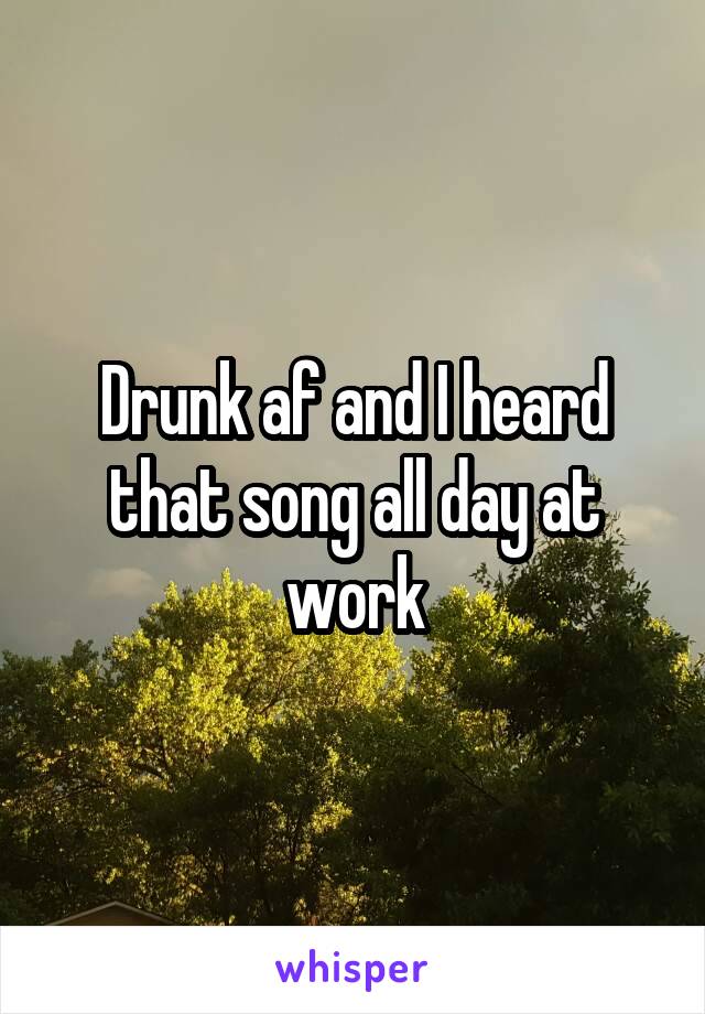 Drunk af and I heard that song all day at work