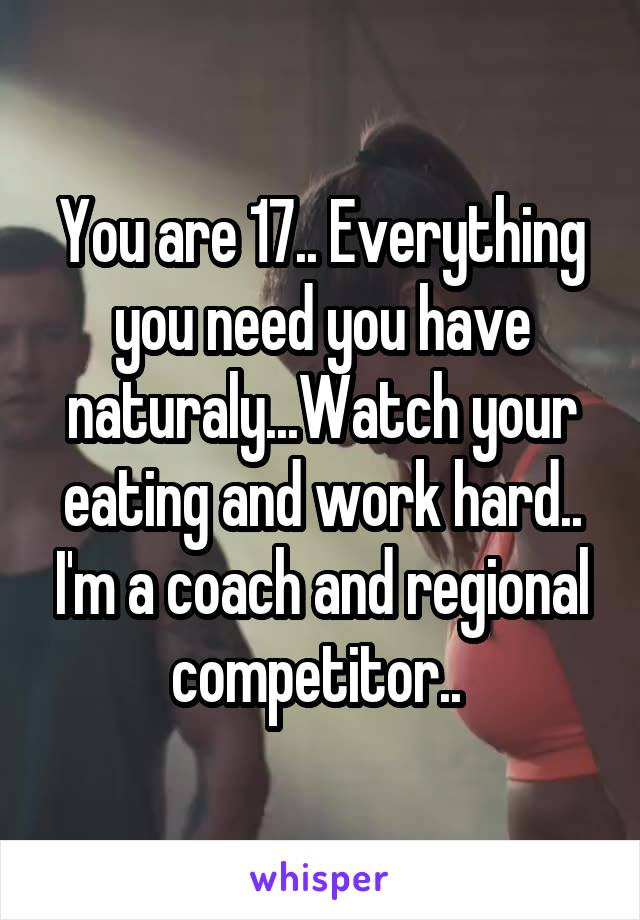 You are 17.. Everything you need you have naturaly...Watch your eating and work hard.. I'm a coach and regional competitor.. 