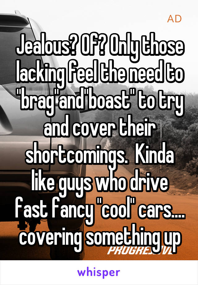 Jealous? Of? Only those lacking feel the need to "brag"and"boast" to try and cover their shortcomings.  Kinda like guys who drive fast fancy "cool" cars.... covering something up