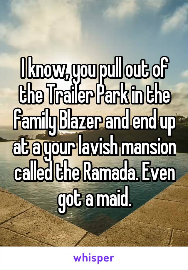 I know, you pull out of the Trailer Park in the family Blazer and end up at a your lavish mansion called the Ramada. Even got a maid.