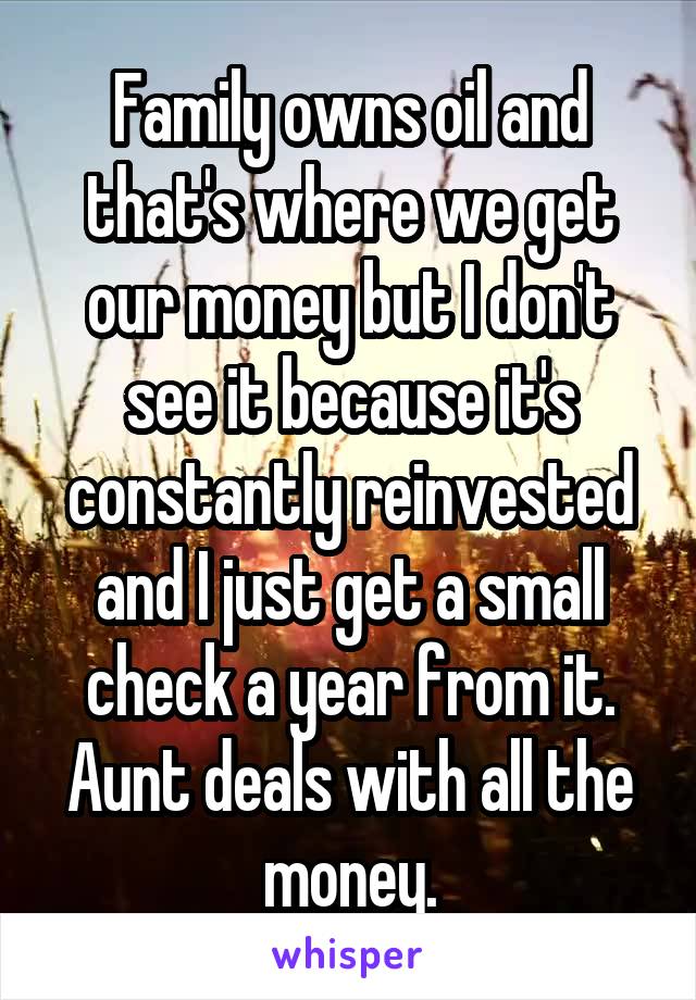 Family owns oil and that's where we get our money but I don't see it because it's constantly reinvested and I just get a small check a year from it. Aunt deals with all the money.