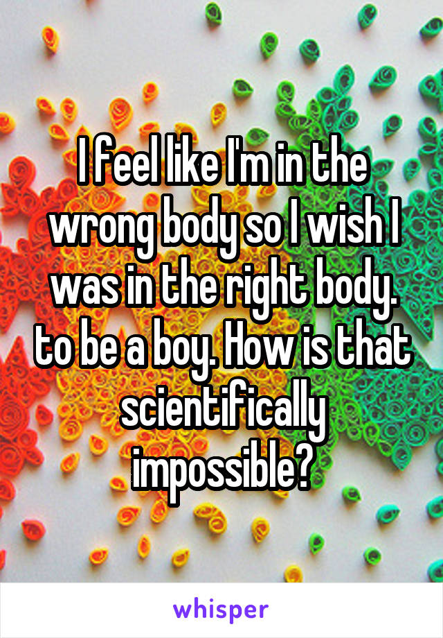 I feel like I'm in the wrong body so I wish I was in the right body. to be a boy. How is that scientifically impossible?