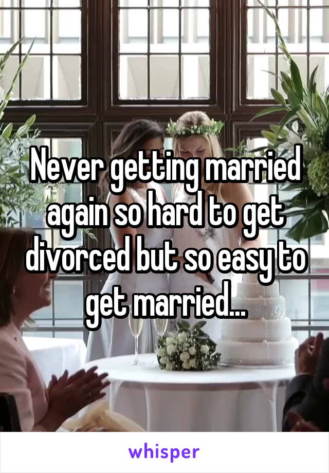 Never getting married again so hard to get divorced but so easy to get married...