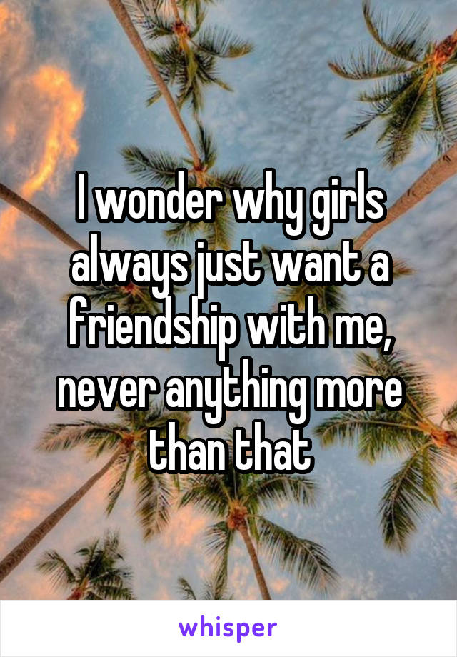 I wonder why girls always just want a friendship with me, never anything more than that