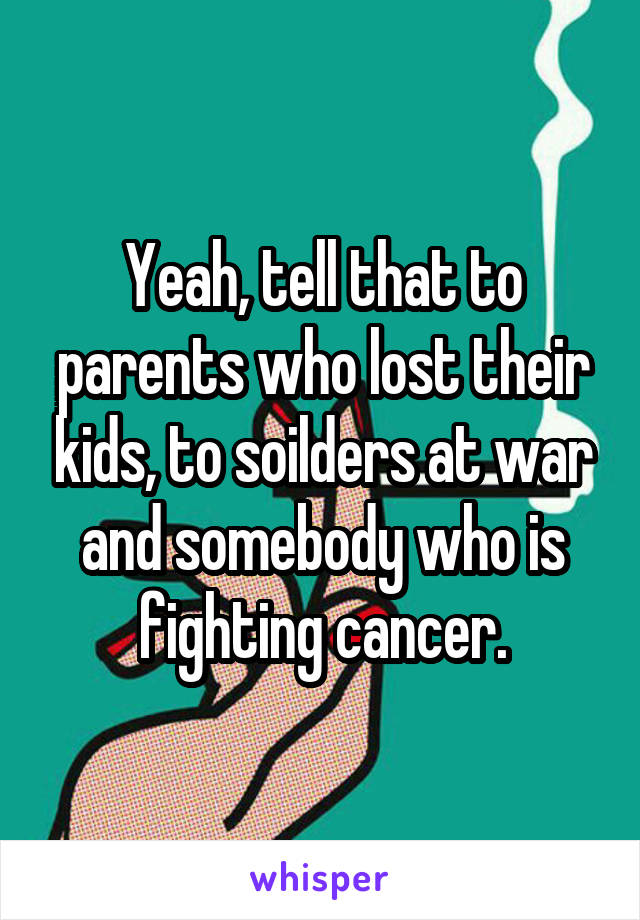 Yeah, tell that to parents who lost their kids, to soilders at war and somebody who is fighting cancer.